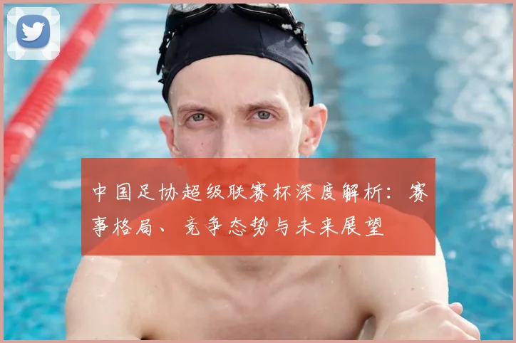 中国足协超级联赛杯深度解析:赛事格局、竞争态势与未来展望